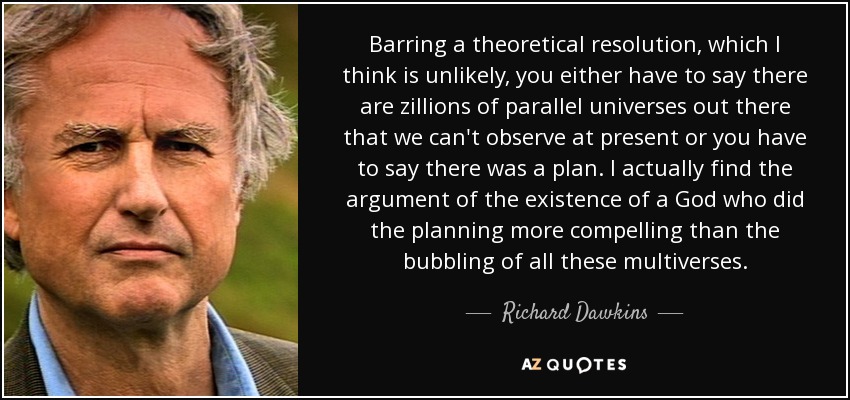 Barring a theoretical resolution, which I think is unlikely, you either have to say there are zillions of parallel universes out there that we can't observe at present or you have to say there was a plan. I actually find the argument of the existence of a God who did the planning more compelling than the bubbling of all these multiverses. - Richard Dawkins