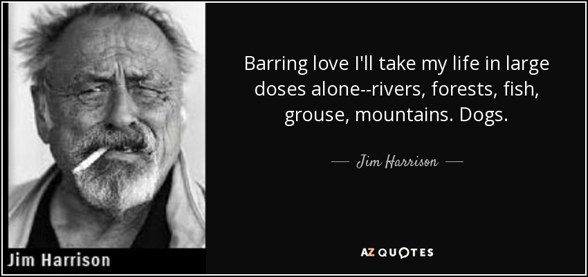 Barring love I'll take my life in large doses alone--rivers, forests, fish, grouse, mountains. Dogs. - Jim Harrison