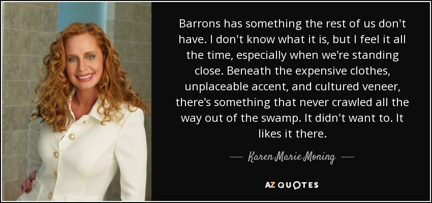 Barrons has something the rest of us don't have. I don't know what it is, but I feel it all the time, especially when we're standing close. Beneath the expensive clothes, unplaceable accent, and cultured veneer, there's something that never crawled all the way out of the swamp. It didn't want to. It likes it there. - Karen Marie Moning