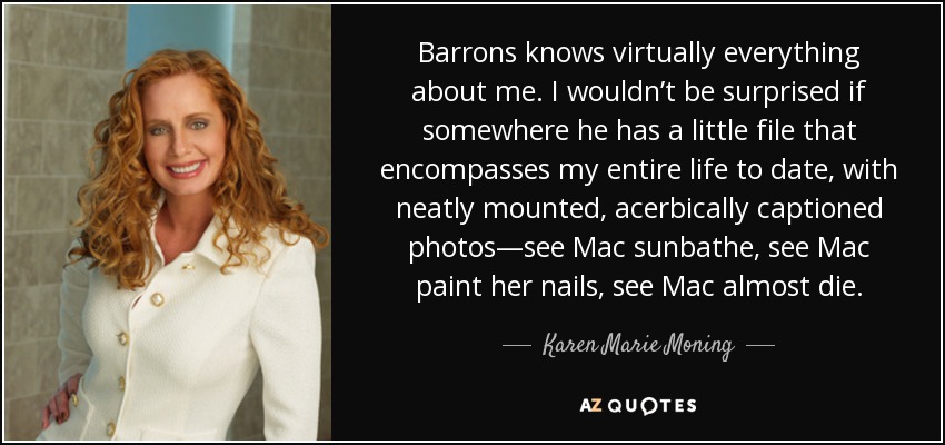 Barrons knows virtually everything about me. I wouldn’t be surprised if somewhere he has a little file that encompasses my entire life to date, with neatly mounted, acerbically captioned photos—see Mac sunbathe, see Mac paint her nails, see Mac almost die. - Karen Marie Moning