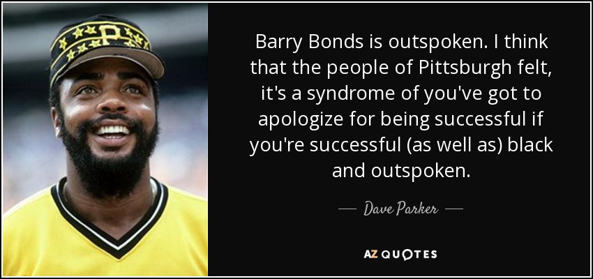 Barry Bonds is outspoken. I think that the people of Pittsburgh felt, it's a syndrome of you've got to apologize for being successful if you're successful (as well as) black and outspoken. - Dave Parker