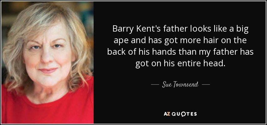 Barry Kent's father looks like a big ape and has got more hair on the back of his hands than my father has got on his entire head. - Sue Townsend