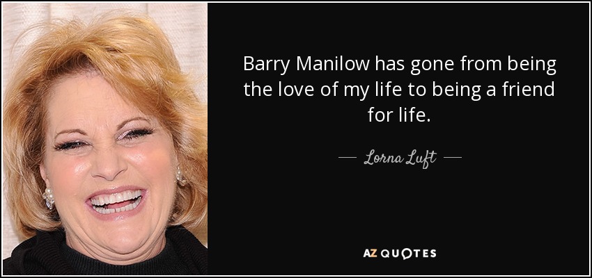 Barry Manilow has gone from being the love of my life to being a friend for life. - Lorna Luft