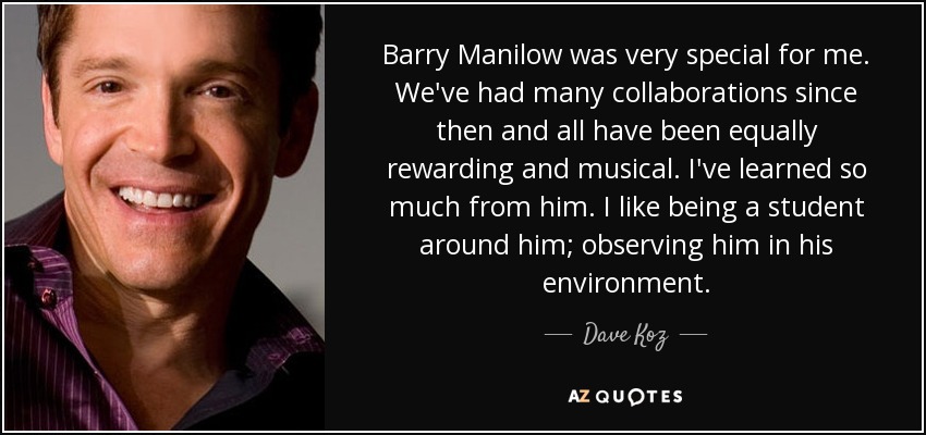 Barry Manilow was very special for me. We've had many collaborations since then and all have been equally rewarding and musical. I've learned so much from him. I like being a student around him; observing him in his environment. - Dave Koz