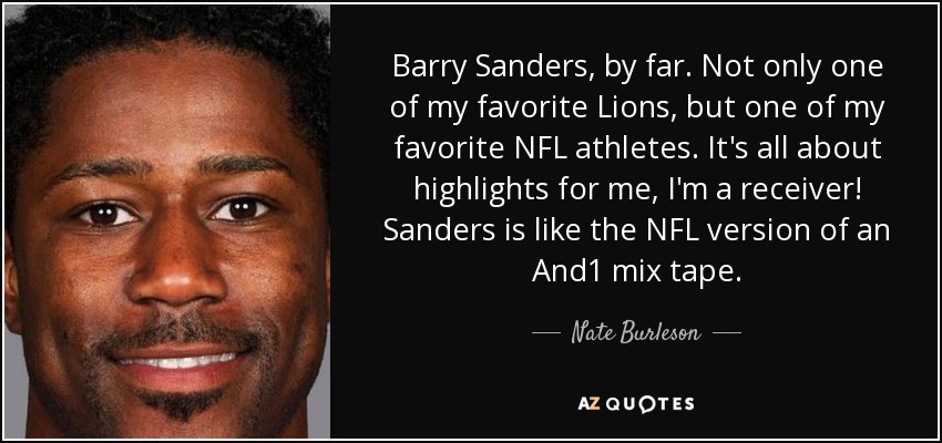 Barry Sanders, by far. Not only one of my favorite Lions, but one of my favorite NFL athletes. It's all about highlights for me, I'm a receiver! Sanders is like the NFL version of an And1 mix tape. - Nate Burleson