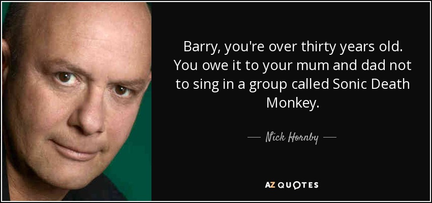 Barry, you're over thirty years old. You owe it to your mum and dad not to sing in a group called Sonic Death Monkey. - Nick Hornby