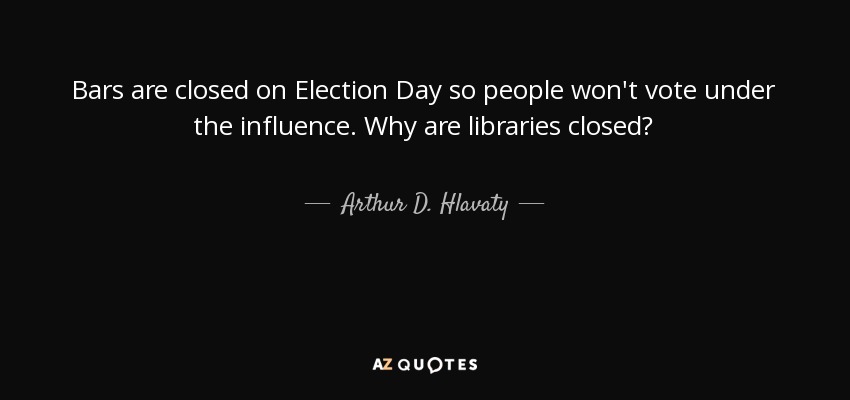 Bars are closed on Election Day so people won't vote under the influence. Why are libraries closed? - Arthur D. Hlavaty