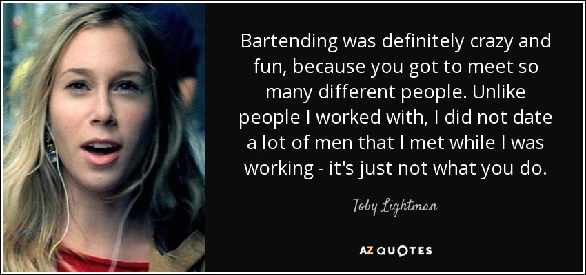 Bartending was definitely crazy and fun, because you got to meet so many different people. Unlike people I worked with, I did not date a lot of men that I met while I was working - it's just not what you do. - Toby Lightman