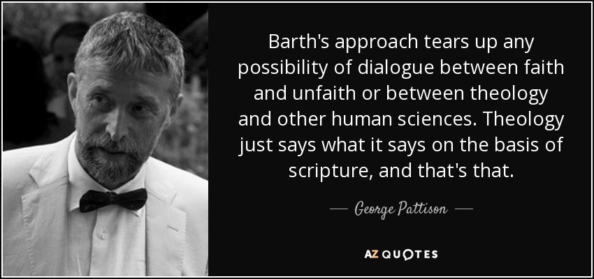 Barth's approach tears up any possibility of dialogue between faith and unfaith or between theology and other human sciences. Theology just says what it says on the basis of scripture, and that's that. - George Pattison