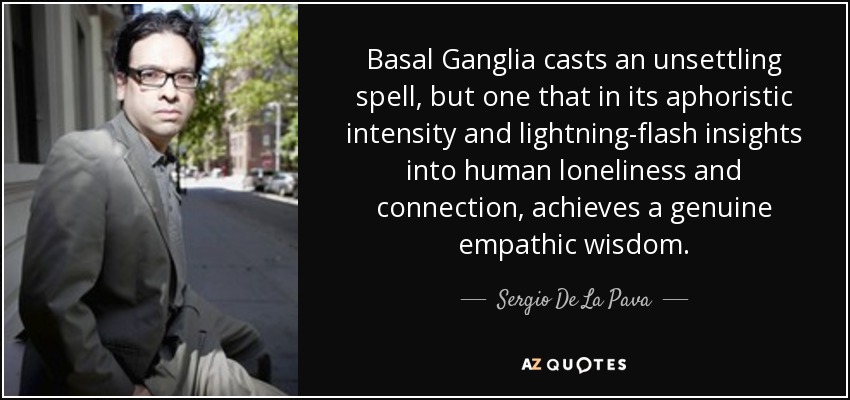 Basal Ganglia casts an unsettling spell, but one that in its aphoristic intensity and lightning-flash insights into human loneliness and connection, achieves a genuine empathic wisdom. - Sergio De La Pava