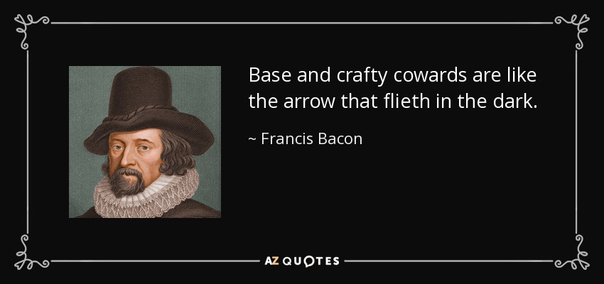 Base and crafty cowards are like the arrow that flieth in the dark. - Francis Bacon