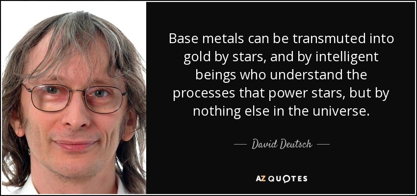 Base metals can be transmuted into gold by stars, and by intelligent beings who understand the processes that power stars, but by nothing else in the universe. - David Deutsch