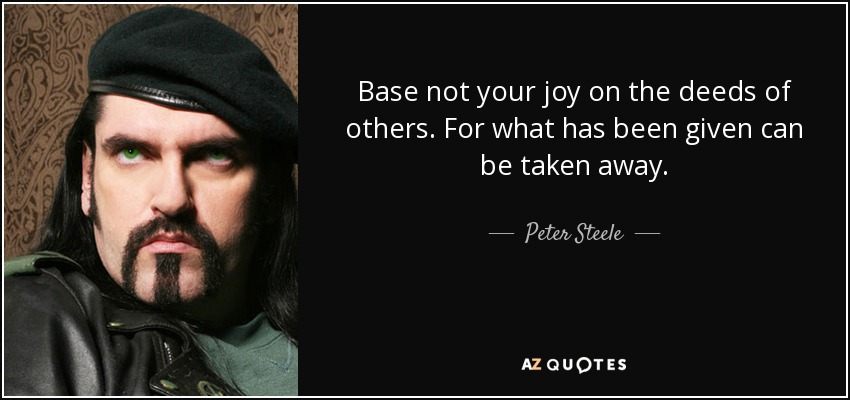 Base not your joy on the deeds of others. For what has been given can be taken away. - Peter Steele