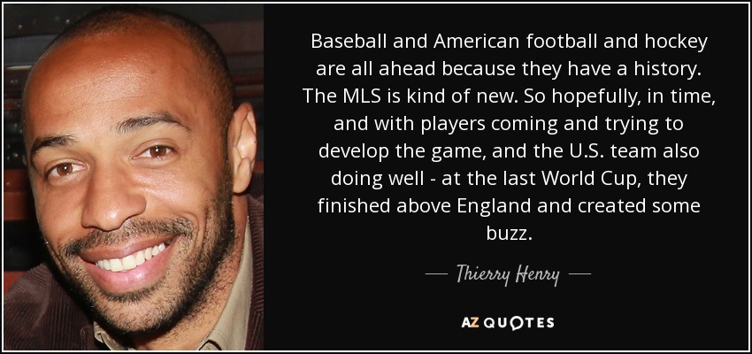 Baseball and American football and hockey are all ahead because they have a history. The MLS is kind of new. So hopefully, in time, and with players coming and trying to develop the game, and the U.S. team also doing well - at the last World Cup, they finished above England and created some buzz. - Thierry Henry