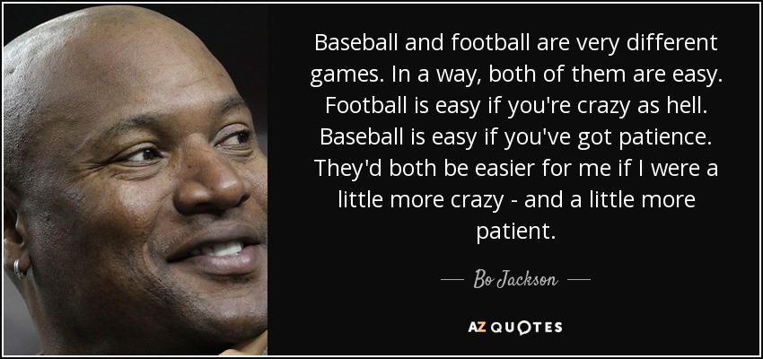 Baseball and football are very different games. In a way, both of them are easy. Football is easy if you're crazy as hell. Baseball is easy if you've got patience. They'd both be easier for me if I were a little more crazy - and a little more patient. - Bo Jackson