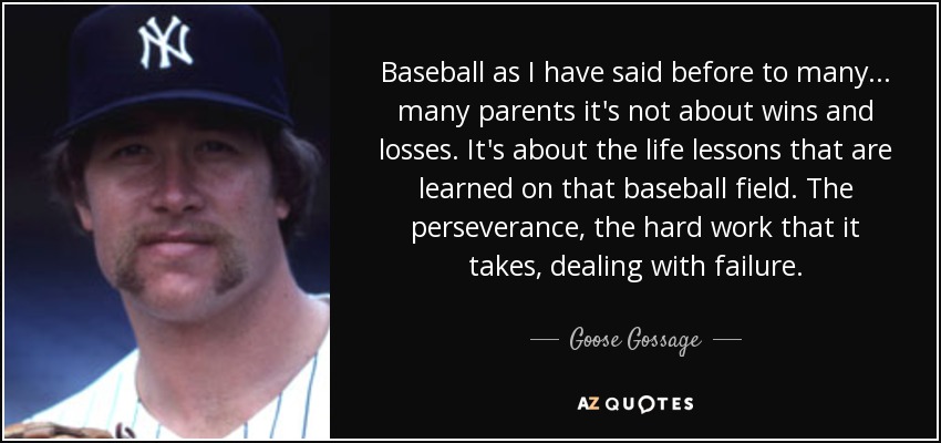 Baseball as I have said before to many... many parents it's not about wins and losses. It's about the life lessons that are learned on that baseball field. The perseverance, the hard work that it takes, dealing with failure. - Goose Gossage