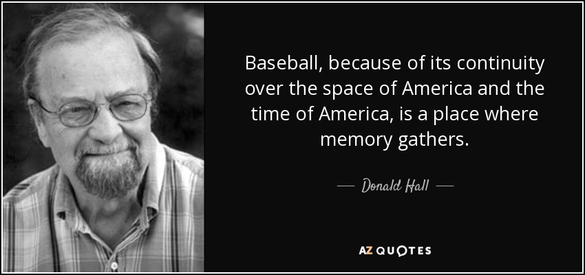 Baseball, because of its continuity over the space of America and the time of America, is a place where memory gathers. - Donald Hall