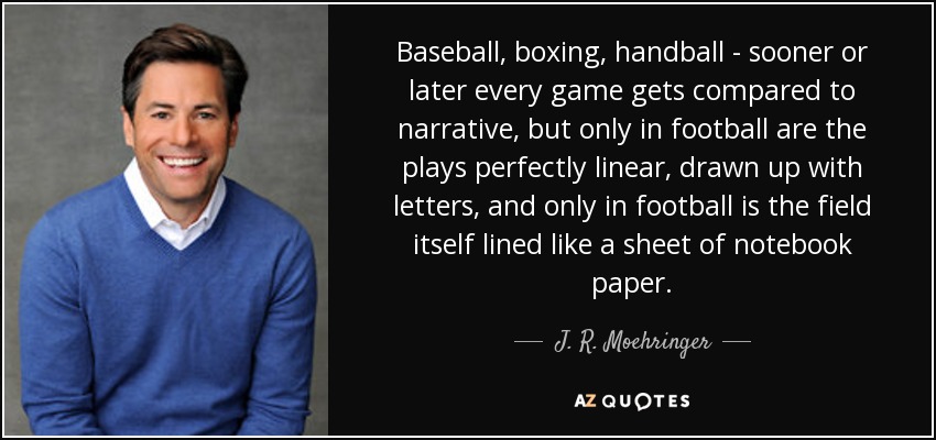 Baseball, boxing, handball - sooner or later every game gets compared to narrative, but only in football are the plays perfectly linear, drawn up with letters, and only in football is the field itself lined like a sheet of notebook paper. - J. R. Moehringer