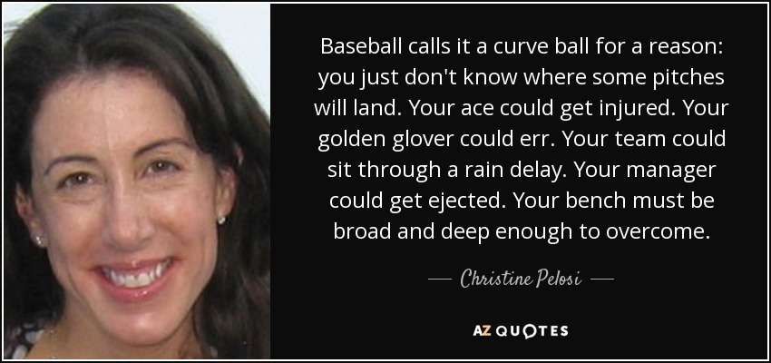 Baseball calls it a curve ball for a reason: you just don't know where some pitches will land. Your ace could get injured. Your golden glover could err. Your team could sit through a rain delay. Your manager could get ejected. Your bench must be broad and deep enough to overcome. - Christine Pelosi