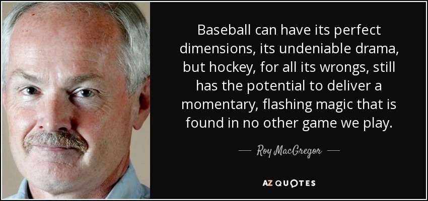 Baseball can have its perfect dimensions, its undeniable drama, but hockey, for all its wrongs, still has the potential to deliver a momentary, flashing magic that is found in no other game we play. - Roy MacGregor