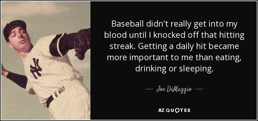 Baseball didn't really get into my blood until I knocked off that hitting streak. Getting a daily hit became more important to me than eating, drinking or sleeping. - Joe DiMaggio