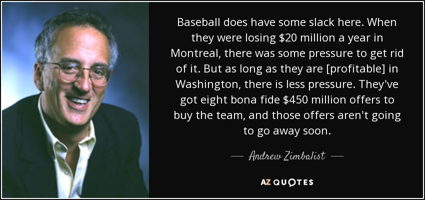 Baseball does have some slack here. When they were losing $20 million a year in Montreal, there was some pressure to get rid of it. But as long as they are [profitable] in Washington, there is less pressure. They've got eight bona fide $450 million offers to buy the team, and those offers aren't going to go away soon. - Andrew Zimbalist