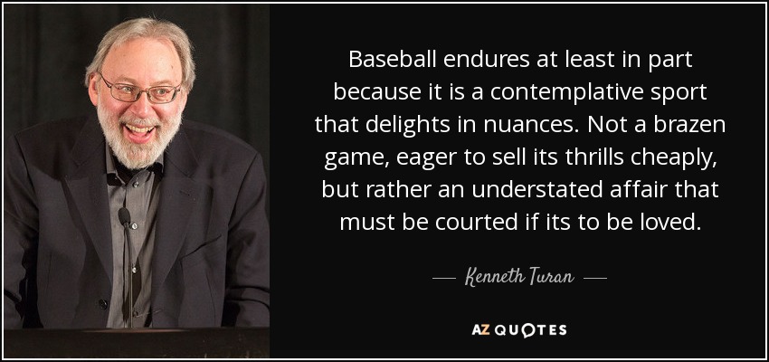 Baseball endures at least in part because it is a contemplative sport that delights in nuances. Not a brazen game, eager to sell its thrills cheaply, but rather an understated affair that must be courted if its to be loved. - Kenneth Turan