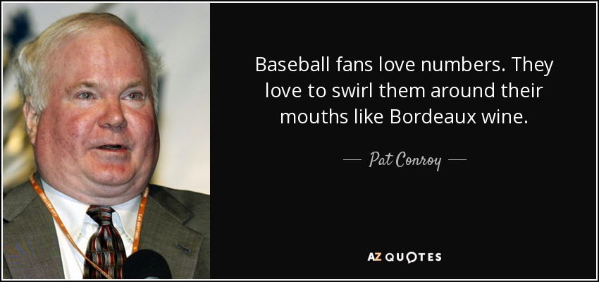 Baseball fans love numbers. They love to swirl them around their mouths like Bordeaux wine. - Pat Conroy