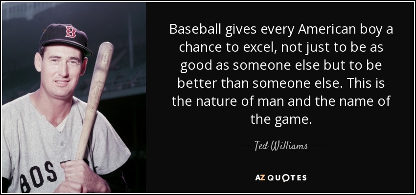 Baseball gives every American boy a chance to excel, not just to be as good as someone else but to be better than someone else. This is the nature of man and the name of the game. - Ted Williams