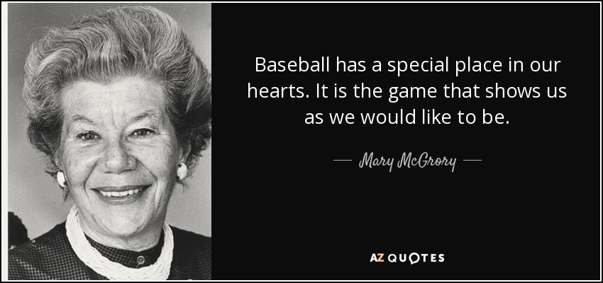Baseball has a special place in our hearts. It is the game that shows us as we would like to be. - Mary McGrory