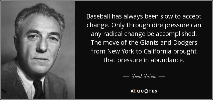Baseball has always been slow to accept change. Only through dire pressure can any radical change be accomplished. The move of the Giants and Dodgers from New York to California brought that pressure in abundance. - Ford Frick