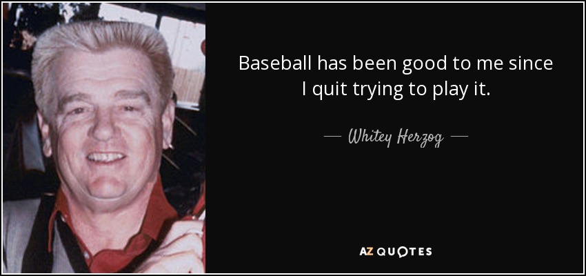 Baseball has been good to me since I quit trying to play it. - Whitey Herzog