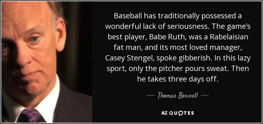 Baseball has traditionally possessed a wonderful lack of seriousness. The game's best player, Babe Ruth, was a Rabelaisian fat man, and its most loved manager, Casey Stengel, spoke gibberish. In this lazy sport, only the pitcher pours sweat. Then he takes three days off. - Thomas Boswell