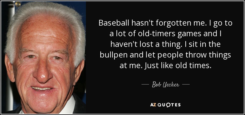 Baseball hasn't forgotten me. I go to a lot of old-timers games and I haven't lost a thing. I sit in the bullpen and let people throw things at me. Just like old times. - Bob Uecker