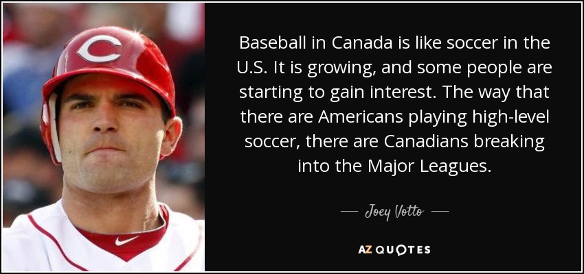 Baseball in Canada is like soccer in the U.S. It is growing, and some people are starting to gain interest. The way that there are Americans playing high-level soccer, there are Canadians breaking into the Major Leagues. - Joey Votto