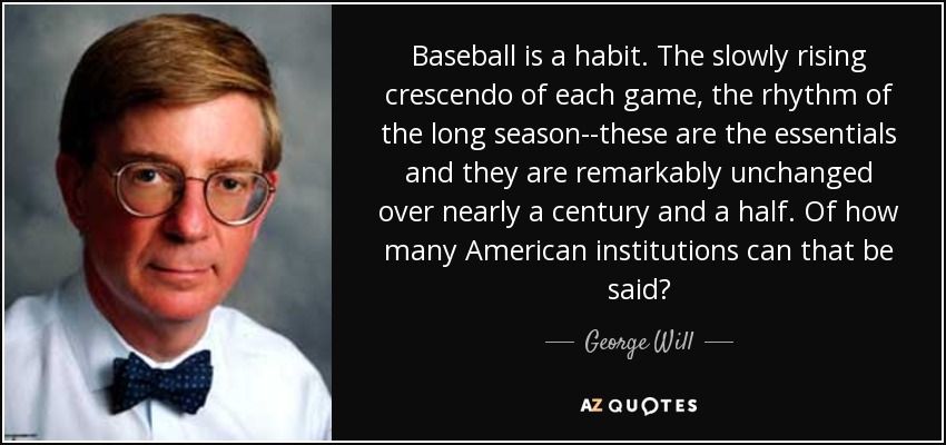 Baseball is a habit. The slowly rising crescendo of each game, the rhythm of the long season--these are the essentials and they are remarkably unchanged over nearly a century and a half. Of how many American institutions can that be said? - George Will