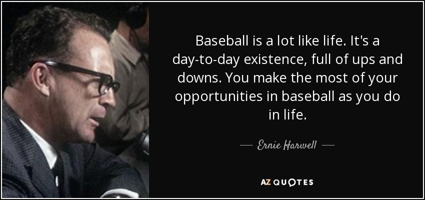 Baseball is a lot like life. It's a day-to-day existence, full of ups and downs. You make the most of your opportunities in baseball as you do in life. - Ernie Harwell