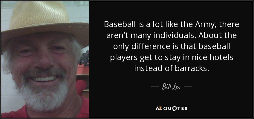 Baseball is a lot like the Army, there aren't many individuals. About the only difference is that baseball players get to stay in nice hotels instead of barracks. - Bill Lee