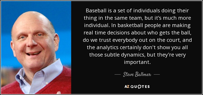 Baseball is a set of individuals doing their thing in the same team, but it's much more individual. In basketball people are making real time decisions about who gets the ball, do we trust everybody out on the court, and the analytics certainly don't show you all those subtle dynamics, but they're very important. - Steve Ballmer