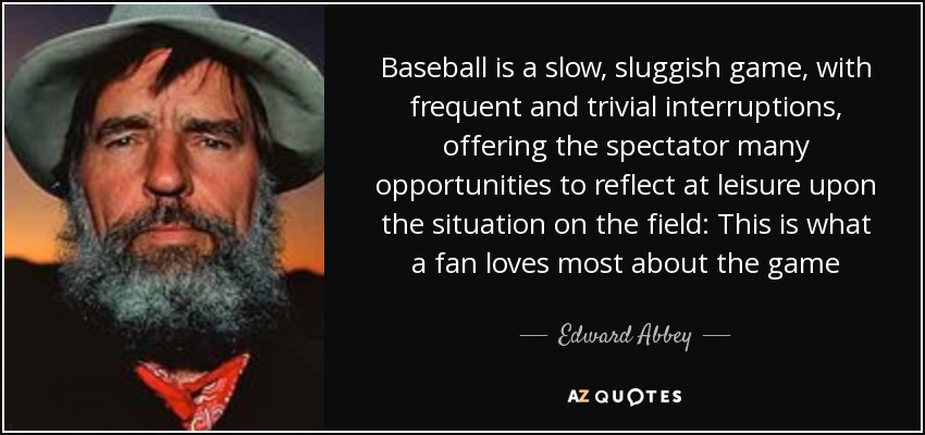Baseball is a slow, sluggish game, with frequent and trivial interruptions, offering the spectator many opportunities to reflect at leisure upon the situation on the field: This is what a fan loves most about the game - Edward Abbey
