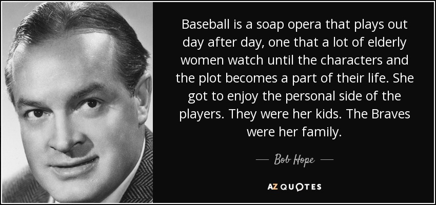 Baseball is a soap opera that plays out day after day, one that a lot of elderly women watch until the characters and the plot becomes a part of their life. She got to enjoy the personal side of the players. They were her kids. The Braves were her family. - Bob Hope