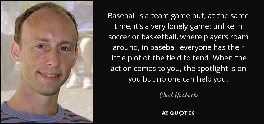 Baseball is a team game but, at the same time, it's a very lonely game: unlike in soccer or basketball, where players roam around, in baseball everyone has their little plot of the field to tend. When the action comes to you, the spotlight is on you but no one can help you. - Chad Harbach