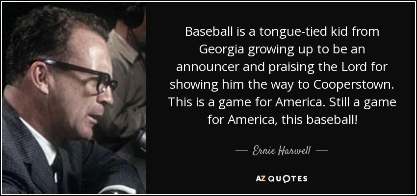 Baseball is a tongue-tied kid from Georgia growing up to be an announcer and praising the Lord for showing him the way to Cooperstown. This is a game for America. Still a game for America, this baseball! - Ernie Harwell