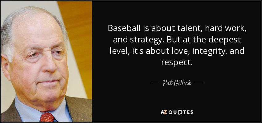 Baseball is about talent, hard work, and strategy. But at the deepest level, it's about love, integrity, and respect. - Pat Gillick