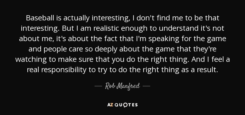 Baseball is actually interesting, I don't find me to be that interesting. But I am realistic enough to understand it's not about me, it's about the fact that I'm speaking for the game and people care so deeply about the game that they're watching to make sure that you do the right thing. And I feel a real responsibility to try to do the right thing as a result. - Rob Manfred
