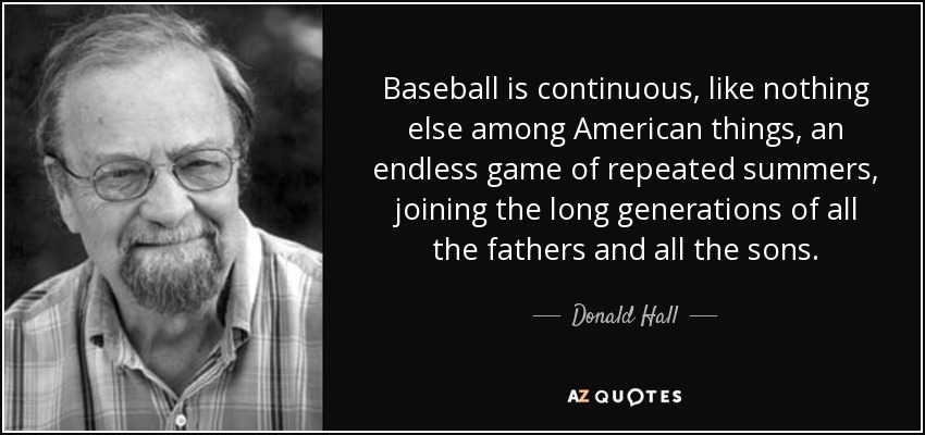 Baseball is continuous, like nothing else among American things, an endless game of repeated summers, joining the long generations of all the fathers and all the sons. - Donald Hall