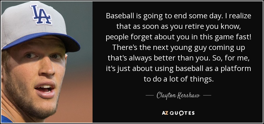 Baseball is going to end some day. I realize that as soon as you retire you know, people forget about you in this game fast! There's the next young guy coming up that's always better than you. So, for me, it's just about using baseball as a platform to do a lot of things. - Clayton Kershaw