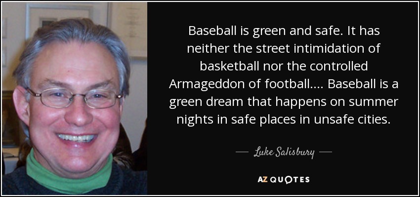 Baseball is green and safe. It has neither the street intimidation of basketball nor the controlled Armageddon of football.... Baseball is a green dream that happens on summer nights in safe places in unsafe cities. - Luke Salisbury