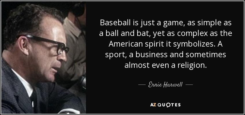 Baseball is just a game, as simple as a ball and bat, yet as complex as the American spirit it symbolizes. A sport, a business and sometimes almost even a religion. - Ernie Harwell