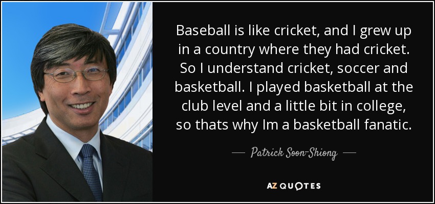 Baseball is like cricket, and I grew up in a country where they had cricket. So I understand cricket, soccer and basketball. I played basketball at the club level and a little bit in college, so thats why Im a basketball fanatic. - Patrick Soon-Shiong
